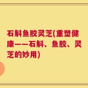 石斛鱼胶灵芝(重塑健康——石斛、鱼胶、灵芝的妙用)