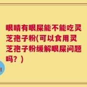 眼睛有眼屎能不能吃灵芝孢子粉(可以食用灵芝孢子粉缓解眼屎问题吗？)