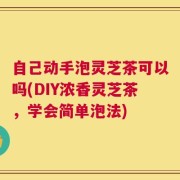 自己动手泡灵芝茶可以吗(DIY浓香灵芝茶，学会简单泡法)