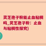 灵芝孢子粉能止血粘稠吗_灵芝孢子粉：止血与粘稠性探究)