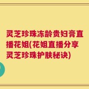 灵芝珍珠冻龄贵妇膏直播花姐(花姐直播分享灵芝珍珠护肤秘诀)