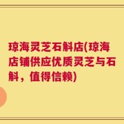 琼海灵芝石斛店(琼海店铺供应优质灵芝与石斛，值得信赖)
