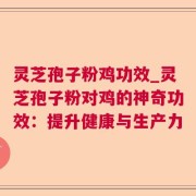 灵芝孢子粉鸡功效_灵芝孢子粉对鸡的神奇功效:提升健康与生产力