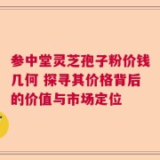 参中堂灵芝孢子粉价钱几何 探寻其价格背后的价值与市场定位