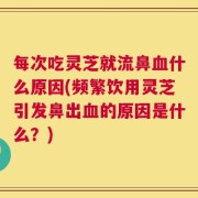 每次吃灵芝就流鼻血什么原因(频繁饮用灵芝引发鼻出血的原因是什么？)