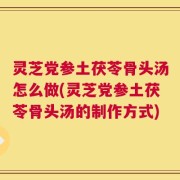灵芝党参土茯苓骨头汤怎么做(灵芝党参土茯苓骨头汤的制作方式)