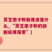 灵芝孢子粉新用途是什么_“灵芝孢子粉的创新应用探索”)