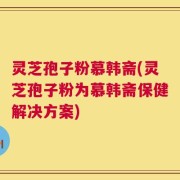 灵芝孢子粉慕韩斋(灵芝孢子粉为慕韩斋保健解决方案)