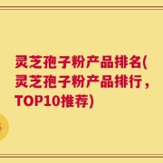 灵芝孢子粉产品排名(灵芝孢子粉产品排行，TOP10推荐)