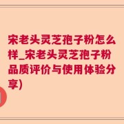 宋老头灵芝孢子粉怎么样_宋老头灵芝孢子粉品质评价与使用体验分享)