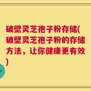 破壁灵芝孢子粉存储(破壁灵芝孢子粉的存储方法，让你健康更有效)