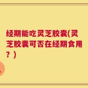 经期能吃灵芝胶囊(灵芝胶囊可否在经期食用？)