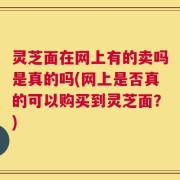 灵芝面在网上有的卖吗是真的吗(网上是否真的可以购买到灵芝面？)