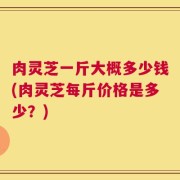 肉灵芝一斤大概多少钱(肉灵芝每斤价格是多少？)