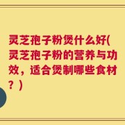 灵芝孢子粉煲什么好(灵芝孢子粉的营养与功效，适合煲制哪些食材？)