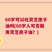 60岁可以吃灵芝孢子油吗(60岁人可否服用灵芝孢子油？)