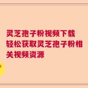 灵芝孢子粉视频下载 轻松获取灵芝孢子粉相关视频资源
