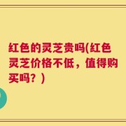 红色的灵芝贵吗(红色灵芝价格不低，值得购买吗？)