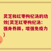 灵芝和红枣枸杞汤的功效(灵芝红枣枸杞汤：强身养颜，增强免疫力)