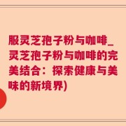 服灵芝孢子粉与咖啡_灵芝孢子粉与咖啡的完美结合：探索健康与美味的新境界)