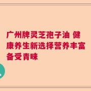 广州牌灵芝孢子油 健康养生新选择营养丰富备受青睐