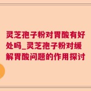 灵芝孢子粉对胃酸有好处吗_灵芝孢子粉对缓解胃酸问题的作用探讨