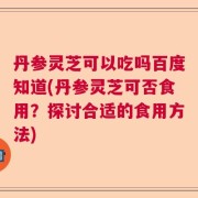 丹参灵芝可以吃吗百度知道(丹参灵芝可否食用？探讨合适的食用方法)