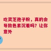 吃灵芝孢子粉，真的会导致色素沉着吗？让你意外