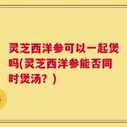灵芝西洋参可以一起煲吗(灵芝西洋参能否同时煲汤？)