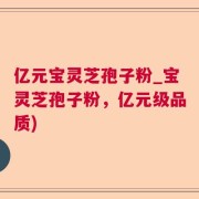亿元宝灵芝孢子粉_宝灵芝孢子粉，亿元级品质)