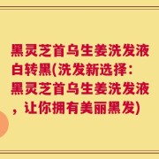 黑灵芝首乌生姜洗发液白转黑(洗发新选择：黑灵芝首乌生姜洗发液，让你拥有美丽黑发)