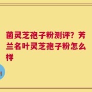 菌灵芝孢子粉测评？芳兰名叶灵芝孢子粉怎么样