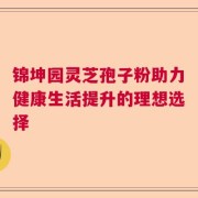 锦坤园灵芝孢子粉助力健康生活提升的理想选择