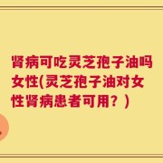 肾病可吃灵芝孢子油吗女性(灵芝孢子油对女性肾病患者可用？)