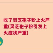 吃了灵芝孢子粉上火严重(灵芝孢子粉引发上火症状严重)