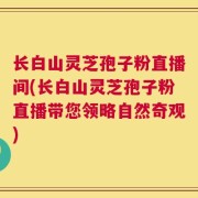 长白山灵芝孢子粉直播间(长白山灵芝孢子粉直播带您领略自然奇观)
