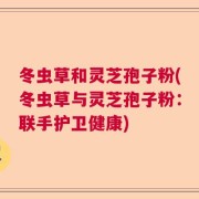 冬虫草和灵芝孢子粉(冬虫草与灵芝孢子粉：联手护卫健康)