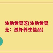 生地黄灵芝(生地黄灵芝：滋补养生佳品)