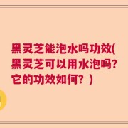黑灵芝能泡水吗功效(黑灵芝可以用水泡吗？它的功效如何？)