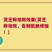 灵芝粉祛斑效果(灵芝粉祛斑，告别肌肤烦恼！)