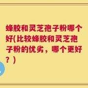 蜂胶和灵芝孢子粉哪个好(比较蜂胶和灵芝孢子粉的优劣，哪个更好？)