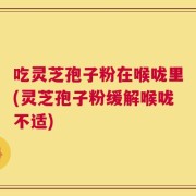 吃灵芝孢子粉在喉咙里(灵芝孢子粉缓解喉咙不适)