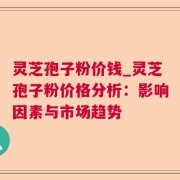 灵芝孢子粉价钱_灵芝孢子粉价格分析：影响因素与市场趋势