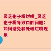 灵芝孢子粉烂嘴_灵芝孢子粉导致口腔问题:如何避免和处理烂嘴现象
