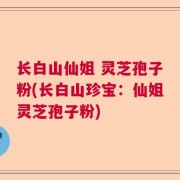 长白山仙姐 灵芝孢子粉(长白山珍宝:仙姐灵芝孢子粉)