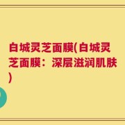 白城灵芝面膜(白城灵芝面膜：深层滋润肌肤)