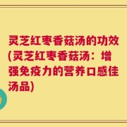 灵芝红枣香菇汤的功效(灵芝红枣香菇汤：增强免疫力的营养口感佳汤品)
