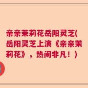 亲亲茉莉花岳阳灵芝(岳阳灵芝上演《亲亲茉莉花》，热闹非凡！)