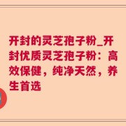 开封的灵芝孢子粉_开封优质灵芝孢子粉：高效保健，纯净天然，养生首选