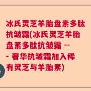 冰氏灵芝羊胎盘素多肽抗皱霜(冰氏灵芝羊胎盘素多肽抗皱霜 --- 奢华抗皱霜加入稀有灵芝与羊胎素)